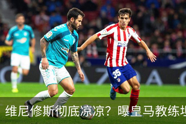 维尼修斯彻底凉凉？曝皇马教练坦承：没有他 球队全面提升+姆总解放